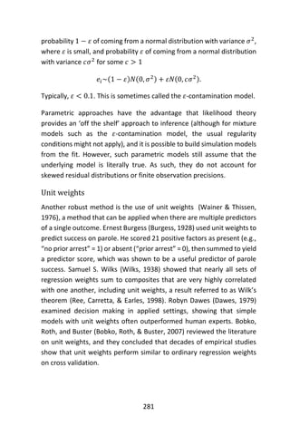281
probability 1 − 𝜀 of coming from a normal distribution with variance 𝜎2
,
where 𝜀 is small, and probability 𝜀 of coming from a normal distribution
with variance 𝑐𝜎2
for some 𝑐 > 1
𝑒𝑖~(1 − 𝜀)𝑁(0, 𝜎2) + 𝜀𝑁(0, 𝑐𝜎2).
Typically, 𝜀 < 0.1. This is sometimes called the 𝜀-contamination model.
Parametric approaches have the advantage that likelihood theory
provides an ‘off the shelf’ approach to inference (although for mixture
models such as the 𝜀-contamination model, the usual regularity
conditions might not apply), and it is possible to build simulation models
from the fit. However, such parametric models still assume that the
underlying model is literally true. As such, they do not account for
skewed residual distributions or finite observation precisions.
Unit weights
Another robust method is the use of unit weights (Wainer & Thissen,
1976), a method that can be applied when there are multiple predictors
of a single outcome. Ernest Burgess (Burgess, 1928) used unit weights to
predict success on parole. He scored 21 positive factors as present (e.g.,
“no prior arrest” = 1) or absent (“prior arrest” = 0), then summed to yield
a predictor score, which was shown to be a useful predictor of parole
success. Samuel S. Wilks (Wilks, 1938) showed that nearly all sets of
regression weights sum to composites that are very highly correlated
with one another, including unit weights, a result referred to as Wilk’s
theorem (Ree, Carretta, & Earles, 1998). Robyn Dawes (Dawes, 1979)
examined decision making in applied settings, showing that simple
models with unit weights often outperformed human experts. Bobko,
Roth, and Buster (Bobko, Roth, & Buster, 2007) reviewed the literature
on unit weights, and they concluded that decades of empirical studies
show that unit weights perform similar to ordinary regression weights
on cross validation.
 