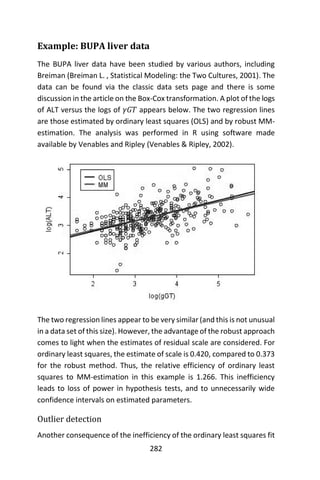 282
Example: BUPA liver data
The BUPA liver data have been studied by various authors, including
Breiman (Breiman L. , Statistical Modeling: the Two Cultures, 2001). The
data can be found via the classic data sets page and there is some
discussion in the article on the Box-Cox transformation. A plot of the logs
of ALT versus the logs of 𝛾𝐺𝑇 appears below. The two regression lines
are those estimated by ordinary least squares (OLS) and by robust MM-
estimation. The analysis was performed in R using software made
available by Venables and Ripley (Venables & Ripley, 2002).
The two regression lines appear to be very similar (and this is not unusual
in a data set of this size). However, the advantage of the robust approach
comes to light when the estimates of residual scale are considered. For
ordinary least squares, the estimate of scale is 0.420, compared to 0.373
for the robust method. Thus, the relative efficiency of ordinary least
squares to MM-estimation in this example is 1.266. This inefficiency
leads to loss of power in hypothesis tests, and to unnecessarily wide
confidence intervals on estimated parameters.
Outlier detection
Another consequence of the inefficiency of the ordinary least squares fit
 