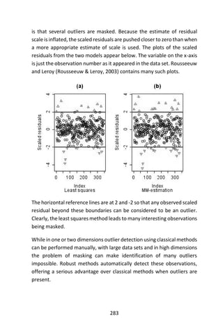 283
is that several outliers are masked. Because the estimate of residual
scale is inflated, the scaled residuals are pushed closer to zero than when
a more appropriate estimate of scale is used. The plots of the scaled
residuals from the two models appear below. The variable on the x-axis
is just the observation number as it appeared in the data set. Rousseeuw
and Leroy (Rousseeuw & Leroy, 2003) contains many such plots.
The horizontal reference lines are at 2 and -2 so that any observed scaled
residual beyond these boundaries can be considered to be an outlier.
Clearly, the least squares method leads to many interesting observations
being masked.
While in one or two dimensions outlier detection using classical methods
can be performed manually, with large data sets and in high dimensions
the problem of masking can make identification of many outliers
impossible. Robust methods automatically detect these observations,
offering a serious advantage over classical methods when outliers are
present.
 