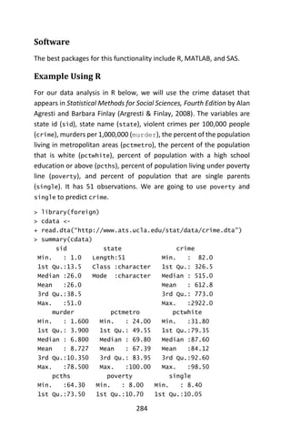 284
Software
The best packages for this functionality include R, MATLAB, and SAS.
Example Using R
For our data analysis in R below, we will use the crime dataset that
appears in Statistical Methods for Social Sciences, Fourth Edition by Alan
Agresti and Barbara Finlay (Argresti & Finlay, 2008). The variables are
state id (sid), state name (state), violent crimes per 100,000 people
(crime), murders per 1,000,000 (murder), the percent of the population
living in metropolitan areas (pctmetro), the percent of the population
that is white (pctwhite), percent of population with a high school
education or above (pcths), percent of population living under poverty
line (poverty), and percent of population that are single parents
(single). It has 51 observations. We are going to use poverty and
single to predict crime.
> library(foreign)
> cdata <-
+ read.dta(“http://www.ats.ucla.edu/stat/data/crime.dta”)
> summary(cdata)
sid state crime
Min. : 1.0 Length:51 Min. : 82.0
1st Qu.:13.5 Class :character 1st Qu.: 326.5
Median :26.0 Mode :character Median : 515.0
Mean :26.0 Mean : 612.8
3rd Qu.:38.5 3rd Qu.: 773.0
Max. :51.0 Max. :2922.0
murder pctmetro pctwhite
Min. : 1.600 Min. : 24.00 Min. :31.80
1st Qu.: 3.900 1st Qu.: 49.55 1st Qu.:79.35
Median : 6.800 Median : 69.80 Median :87.60
Mean : 8.727 Mean : 67.39 Mean :84.12
3rd Qu.:10.350 3rd Qu.: 83.95 3rd Qu.:92.60
Max. :78.500 Max. :100.00 Max. :98.50
pcths poverty single
Min. :64.30 Min. : 8.00 Min. : 8.40
1st Qu.:73.50 1st Qu.:10.70 1st Qu.:10.05
 