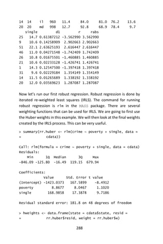 288
14 14 il 960 11.4 84.0 81.0 76.2 13.6
20 20 md 998 12.7 92.8 68.9 78.4 9.7
single d1 r rabs
25 14.7 0.61387212 -3.562990 3.562990
9 10.6 0.14258909 2.902663 2.902663
51 22.1 2.63625193 2.616447 2.616447
46 11.0 0.04271548 -1.742409 1.742409
26 10.8 0.01675501 -1.460885 1.460885
21 10.6 0.02233128 -1.426741 1.426741
1 14.3 0.12547500 -1.397418 1.397418
31 9.6 0.02229184 1.354149 1.354149
14 11.5 0.01265689 1.338192 1.338192
20 12.0 0.03569623 1.287087 1.287087
Now let’s run our first robust regression. Robust regression is done by
iterated re-weighted least squares (IRLS). The command for running
robust regression is rlm in the MASS package. There are several
weighting functions that can be used for IRLS. We are going to first use
the Huber weights in this example. We will then look at the final weights
created by the IRLS process. This can be very useful.
> summary(rr.huber <- rlm(crime ~ poverty + single, data =
+ cdata))
Call: rlm(formula = crime ~ poverty + single, data = cdata)
Residuals:
Min 1Q Median 3Q Max
-846.09 -125.80 -16.49 119.15 679.94
Coefficients:
Value Std. Error t value
(Intercept) -1423.0373 167.5899 -8.4912
poverty 8.8677 8.0467 1.1020
single 168.9858 17.3878 9.7186
Residual standard error: 181.8 on 48 degrees of freedom
> hweights <- data.frame(state = cdata$state, resid =
+ rr.huber$resid, weight = rr.huber$w)
 