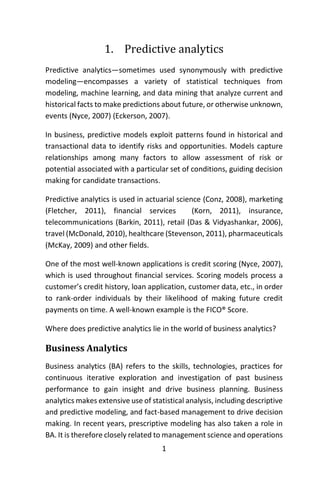 1
1. Predictive analytics
Predictive analytics—sometimes used synonymously with predictive
modeling—encompasses a variety of statistical techniques from
modeling, machine learning, and data mining that analyze current and
historical facts to make predictions about future, or otherwise unknown,
events (Nyce, 2007) (Eckerson, 2007).
In business, predictive models exploit patterns found in historical and
transactional data to identify risks and opportunities. Models capture
relationships among many factors to allow assessment of risk or
potential associated with a particular set of conditions, guiding decision
making for candidate transactions.
Predictive analytics is used in actuarial science (Conz, 2008), marketing
(Fletcher, 2011), financial services (Korn, 2011), insurance,
telecommunications (Barkin, 2011), retail (Das & Vidyashankar, 2006),
travel (McDonald, 2010), healthcare (Stevenson, 2011), pharmaceuticals
(McKay, 2009) and other fields.
One of the most well-known applications is credit scoring (Nyce, 2007),
which is used throughout financial services. Scoring models process a
customer’s credit history, loan application, customer data, etc., in order
to rank-order individuals by their likelihood of making future credit
payments on time. A well-known example is the FICO® Score.
Where does predictive analytics lie in the world of business analytics?
Business Analytics
Business analytics (BA) refers to the skills, technologies, practices for
continuous iterative exploration and investigation of past business
performance to gain insight and drive business planning. Business
analytics makes extensive use of statistical analysis, including descriptive
and predictive modeling, and fact-based management to drive decision
making. In recent years, prescriptive modeling has also taken a role in
BA. It is therefore closely related to management science and operations
 
