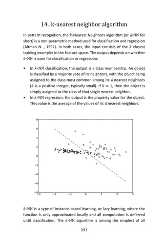 293
14. k-nearest neighbor algorithm
In pattern recognition, the 𝑘-Nearest Neighbors algorithm (or k-NN for
short) is a non-parametric method used for classification and regression
(Altman N. , 1992). In both cases, the input consists of the 𝑘 closest
training examples in the feature space. The output depends on whether
𝑘-NN is used for classification or regression:
• In 𝑘-NN classification, the output is a class membership. An object
is classified by a majority vote of its neighbors, with the object being
assigned to the class most common among its k nearest neighbors
(𝑘 is a positive integer, typically small). If 𝑘 = 1, then the object is
simply assigned to the class of that single nearest neighbor.
• In 𝑘-NN regression, the output is the property value for the object.
This value is the average of the values of its k nearest neighbors.
𝑘-NN is a type of instance-based learning, or lazy learning, where the
function is only approximated locally and all computation is deferred
until classification. The 𝑘-NN algorithm is among the simplest of all
 