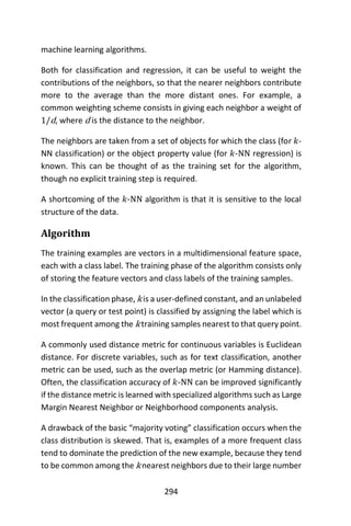 294
machine learning algorithms.
Both for classification and regression, it can be useful to weight the
contributions of the neighbors, so that the nearer neighbors contribute
more to the average than the more distant ones. For example, a
common weighting scheme consists in giving each neighbor a weight of
1/d, where d is the distance to the neighbor.
The neighbors are taken from a set of objects for which the class (for 𝑘-
NN classification) or the object property value (for 𝑘-NN regression) is
known. This can be thought of as the training set for the algorithm,
though no explicit training step is required.
A shortcoming of the 𝑘-NN algorithm is that it is sensitive to the local
structure of the data.
Algorithm
The training examples are vectors in a multidimensional feature space,
each with a class label. The training phase of the algorithm consists only
of storing the feature vectors and class labels of the training samples.
In the classification phase, k is a user-defined constant, and an unlabeled
vector (a query or test point) is classified by assigning the label which is
most frequent among the k training samples nearest to that query point.
A commonly used distance metric for continuous variables is Euclidean
distance. For discrete variables, such as for text classification, another
metric can be used, such as the overlap metric (or Hamming distance).
Often, the classification accuracy of 𝑘-NN can be improved significantly
if the distance metric is learned with specialized algorithms such as Large
Margin Nearest Neighbor or Neighborhood components analysis.
A drawback of the basic “majority voting” classification occurs when the
class distribution is skewed. That is, examples of a more frequent class
tend to dominate the prediction of the new example, because they tend
to be common among the k nearest neighbors due to their large number
 