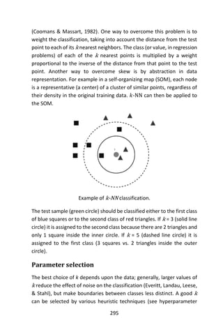295
(Coomans & Massart, 1982). One way to overcome this problem is to
weight the classification, taking into account the distance from the test
point to each of its k nearest neighbors. The class (or value, in regression
problems) of each of the k nearest points is multiplied by a weight
proportional to the inverse of the distance from that point to the test
point. Another way to overcome skew is by abstraction in data
representation. For example in a self-organizing map (SOM), each node
is a representative (a center) of a cluster of similar points, regardless of
their density in the original training data. 𝑘-NN can then be applied to
the SOM.
Example of k-NN classification.
The test sample (green circle) should be classified either to the first class
of blue squares or to the second class of red triangles. If k = 3 (solid line
circle) it is assigned to the second class because there are 2 triangles and
only 1 square inside the inner circle. If k = 5 (dashed line circle) it is
assigned to the first class (3 squares vs. 2 triangles inside the outer
circle).
Parameter selection
The best choice of k depends upon the data; generally, larger values of
k reduce the effect of noise on the classification (Everitt, Landau, Leese,
& Stahl), but make boundaries between classes less distinct. A good k
can be selected by various heuristic techniques (see hyperparameter
 