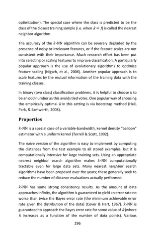 296
optimization). The special case where the class is predicted to be the
class of the closest training sample (i.e. when k = 1) is called the nearest
neighbor algorithm.
The accuracy of the 𝑘-NN algorithm can be severely degraded by the
presence of noisy or irrelevant features, or if the feature scales are not
consistent with their importance. Much research effort has been put
into selecting or scaling features to improve classification. A particularly
popular approach is the use of evolutionary algorithms to optimize
feature scaling (Nigsch, et al., 2006). Another popular approach is to
scale features by the mutual information of the training data with the
training classes.
In binary (two class) classification problems, it is helpful to choose k to
be an odd number as this avoids tied votes. One popular way of choosing
the empirically optimal k in this setting is via bootstrap method (Hall,
Park, & Samworth, 2008).
Properties
𝑘-NN is a special case of a variable-bandwidth, kernel density “balloon”
estimator with a uniform kernel (Terrell & Scott, 1992).
The naive version of the algorithm is easy to implement by computing
the distances from the test example to all stored examples, but it is
computationally intensive for large training sets. Using an appropriate
nearest neighbor search algorithm makes 𝑘-NN computationally
tractable even for large data sets. Many nearest neighbor search
algorithms have been proposed over the years; these generally seek to
reduce the number of distance evaluations actually performed.
𝑘-NN has some strong consistency results. As the amount of data
approaches infinity, the algorithm is guaranteed to yield an error rate no
worse than twice the Bayes error rate (the minimum achievable error
rate given the distribution of the data) (Cover & Hart, 1967). 𝑘-NN is
guaranteed to approach the Bayes error rate for some value of k (where
k increases as a function of the number of data points). Various
 