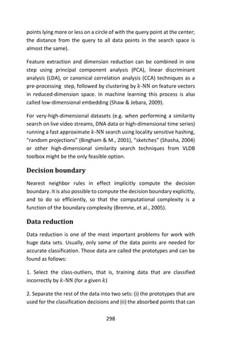 298
points lying more or less on a circle of with the query point at the center;
the distance from the query to all data points in the search space is
almost the same).
Feature extraction and dimension reduction can be combined in one
step using principal component analysis (PCA), linear discriminant
analysis (LDA), or canonical correlation analysis (CCA) techniques as a
pre-processing step, followed by clustering by 𝑘-NN on feature vectors
in reduced-dimension space. In machine learning this process is also
called low-dimensional embedding (Shaw & Jebara, 2009).
For very-high-dimensional datasets (e.g. when performing a similarity
search on live video streams, DNA data or high-dimensional time series)
running a fast approximate 𝑘-NN search using locality sensitive hashing,
“random projections” (Bingham & M., 2001), “sketches” (Shasha, 2004)
or other high-dimensional similarity search techniques from VLDB
toolbox might be the only feasible option.
Decision boundary
Nearest neighbor rules in effect implicitly compute the decision
boundary. It is also possible to compute the decision boundary explicitly,
and to do so efficiently, so that the computational complexity is a
function of the boundary complexity (Bremne, et al., 2005).
Data reduction
Data reduction is one of the most important problems for work with
huge data sets. Usually, only some of the data points are needed for
accurate classification. Those data are called the prototypes and can be
found as follows:
1. Select the class-outliers, that is, training data that are classified
incorrectly by 𝑘-NN (for a given 𝑘)
2. Separate the rest of the data into two sets: (i) the prototypes that are
used for the classification decisions and (ii) the absorbed points that can
 