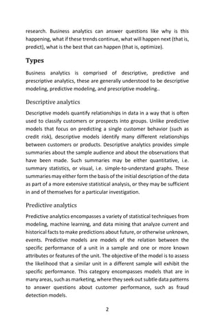 2
research. Business analytics can answer questions like why is this
happening, what if these trends continue, what will happen next (that is,
predict), what is the best that can happen (that is, optimize).
Types
Business analytics is comprised of descriptive, predictive and
prescriptive analytics, these are generally understood to be descriptive
modeling, predictive modeling, and prescriptive modeling..
Descriptive analytics
Descriptive models quantify relationships in data in a way that is often
used to classify customers or prospects into groups. Unlike predictive
models that focus on predicting a single customer behavior (such as
credit risk), descriptive models identify many different relationships
between customers or products. Descriptive analytics provides simple
summaries about the sample audience and about the observations that
have been made. Such summaries may be either quantitative, i.e.
summary statistics, or visual, i.e. simple-to-understand graphs. These
summaries may either form the basis of the initial description of the data
as part of a more extensive statistical analysis, or they may be sufficient
in and of themselves for a particular investigation.
Predictive analytics
Predictive analytics encompasses a variety of statistical techniques from
modeling, machine learning, and data mining that analyze current and
historical facts to make predictions about future, or otherwise unknown,
events. Predictive models are models of the relation between the
specific performance of a unit in a sample and one or more known
attributes or features of the unit. The objective of the model is to assess
the likelihood that a similar unit in a different sample will exhibit the
specific performance. This category encompasses models that are in
many areas, such as marketing, where they seek out subtle data patterns
to answer questions about customer performance, such as fraud
detection models.
 