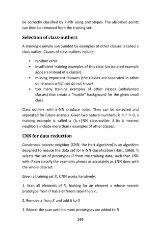 299
be correctly classified by 𝑘-NN using prototypes. The absorbed points
can then be removed from the training set.
Selection of class-outliers
A training example surrounded by examples of other classes is called a
class outlier. Causes of class outliers include:
• random error
• insufficient training examples of this class (an isolated example
appears instead of a cluster)
• missing important features (the classes are separated in other
dimensions which we do not know)
• too many training examples of other classes (unbalanced
classes) that create a “hostile” background for the given small
class
Class outliers with 𝑘-NN produce noise. They can be detected and
separated for future analysis. Given two natural numbers, 𝑘 > 𝑟 > 0, a
training example is called a (𝑘, 𝑟)NN class-outlier if its 𝑘 nearest
neighbors include more than r examples of other classes.
CNN for data reduction
Condensed nearest neighbor (CNN, the Hart algorithm) is an algorithm
designed to reduce the data set for 𝑘-NN classification (Hart, 1968). It
selects the set of prototypes 𝑈 from the training data, such that 1NN
with 𝑈 can classify the examples almost as accurately as 1NN does with
the whole data set.
Given a training set 𝑋, CNN works iteratively:
1. Scan all elements of 𝑋, looking for an element 𝑥 whose nearest
prototype from 𝑈 has a different label than 𝑥.
2. Remove 𝑥 from 𝑋 and add it to 𝑈
3. Repeat the scan until no more prototypes are added to 𝑈.
 