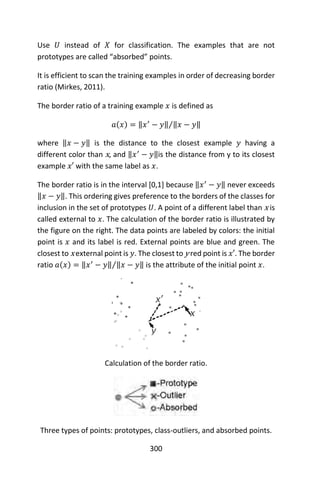 300
Use 𝑈 instead of 𝑋 for classification. The examples that are not
prototypes are called “absorbed” points.
It is efficient to scan the training examples in order of decreasing border
ratio (Mirkes, 2011).
The border ratio of a training example 𝑥 is defined as
𝑎(𝑥) = ‖𝑥′
− 𝑦‖ ‖𝑥 − 𝑦‖⁄
where ‖𝑥 − 𝑦‖ is the distance to the closest example 𝑦 having a
different color than x, and ‖𝑥′
− 𝑦‖is the distance from y to its closest
example 𝑥′ with the same label as 𝑥.
The border ratio is in the interval [0,1] because ‖𝑥′
− 𝑦‖ never exceeds
‖𝑥 − 𝑦‖. This ordering gives preference to the borders of the classes for
inclusion in the set of prototypes 𝑈. A point of a different label than x is
called external to 𝑥. The calculation of the border ratio is illustrated by
the figure on the right. The data points are labeled by colors: the initial
point is 𝑥 and its label is red. External points are blue and green. The
closest to x external point is 𝑦. The closest to y red point is 𝑥′. The border
ratio 𝑎(𝑥) = ‖𝑥′
− 𝑦‖ ‖𝑥 − 𝑦‖⁄ is the attribute of the initial point 𝑥.
Calculation of the border ratio.
Three types of points: prototypes, class-outliers, and absorbed points.
 