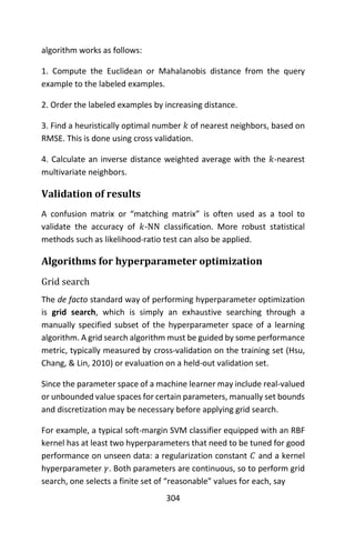304
algorithm works as follows:
1. Compute the Euclidean or Mahalanobis distance from the query
example to the labeled examples.
2. Order the labeled examples by increasing distance.
3. Find a heuristically optimal number 𝑘 of nearest neighbors, based on
RMSE. This is done using cross validation.
4. Calculate an inverse distance weighted average with the 𝑘-nearest
multivariate neighbors.
Validation of results
A confusion matrix or “matching matrix” is often used as a tool to
validate the accuracy of 𝑘-NN classification. More robust statistical
methods such as likelihood-ratio test can also be applied.
Algorithms for hyperparameter optimization
Grid search
The de facto standard way of performing hyperparameter optimization
is grid search, which is simply an exhaustive searching through a
manually specified subset of the hyperparameter space of a learning
algorithm. A grid search algorithm must be guided by some performance
metric, typically measured by cross-validation on the training set (Hsu,
Chang, & Lin, 2010) or evaluation on a held-out validation set.
Since the parameter space of a machine learner may include real-valued
or unbounded value spaces for certain parameters, manually set bounds
and discretization may be necessary before applying grid search.
For example, a typical soft-margin SVM classifier equipped with an RBF
kernel has at least two hyperparameters that need to be tuned for good
performance on unseen data: a regularization constant 𝐶 and a kernel
hyperparameter 𝛾. Both parameters are continuous, so to perform grid
search, one selects a finite set of “reasonable” values for each, say
 