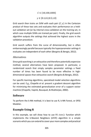 305
𝐶 ∈ {10,100,1000}
𝛾 ∈ {0.1,0.2,0.5,1.0}
Grid search then trains an SVM with each pair (𝐶, 𝛾) in the Cartesian
product of these two sets and evaluates their performance on a held-
out validation set (or by internal cross-validation on the training set, in
which case multiple SVMs are trained per pair). Finally, the grid search
algorithm outputs the settings that achieved the highest score in the
validation procedure.
Grid search suffers from the curse of dimensionality, but is often
embarrassingly parallel because typically the hyperparameter settings it
evaluates are independent of each other (Bergstra & Bengio, 2012).
Alternatives
Since grid searching is an exhaustive and therefore potentially expensive
method, several alternatives have been proposed. In particular, a
randomized search that simply samples parameter settings a fixed
number of times has been found to be more effective in high-
dimensional spaces than exhaustive search (Bergstra & Bengio, 2012).
For specific learning algorithms, specialized model selection algorithms
can be used. E.g., Chapelle et al. present a gradient descent algorithm
for minimizing the estimated generalization error of a support vector
machine (Chapelle, Vapnik, Bousquet, & Mukherjee, 2002).
Software
To perform the k-NN method, it is best to use R, k-NN Forest, or SPSS
Modeler.
Example Using R
In this example, we will show how to use R‘s knn() function which
implements the k-Nearest Neighbors (𝑘𝑁𝑁) algorithm in a simple
scenario which you can extend to cover your more complex and practical
 