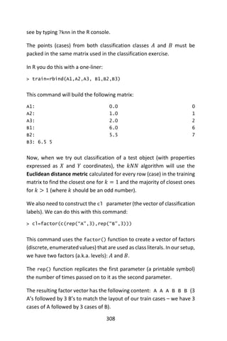 308
see by typing ?knn in the R console.
The points (cases) from both classification classes 𝐴 and 𝐵 must be
packed in the same matrix used in the classification exercise.
In R you do this with a one-liner:
> train=rbind(A1,A2,A3, B1,B2,B3)
This command will build the following matrix:
A1: 0.0 0
A2: 1.0 1
A3: 2.0 2
B1: 6.0 6
B2: 5.5 7
B3: 6.5 5
Now, when we try out classification of a test object (with properties
expressed as 𝑋 and 𝑌 coordinates), the 𝑘𝑁𝑁 algorithm will use the
Euclidean distance metric calculated for every row (case) in the training
matrix to find the closest one for 𝑘 = 1 and the majority of closest ones
for 𝑘 > 1 (where 𝑘 should be an odd number).
We also need to construct the cl parameter (the vector of classification
labels). We can do this with this command:
> cl=factor(c(rep(“A”,3),rep(“B”,3)))
This command uses the factor() function to create a vector of factors
(discrete, enumerated values) that are used as class literals. In our setup,
we have two factors (a.k.a. levels): 𝐴 and 𝐵.
The rep() function replicates the first parameter (a printable symbol)
the number of times passed on to it as the second parameter.
The resulting factor vector has the following content: A A A B B B (3
A’s followed by 3 B’s to match the layout of our train cases – we have 3
cases of A followed by 3 cases of B).
 