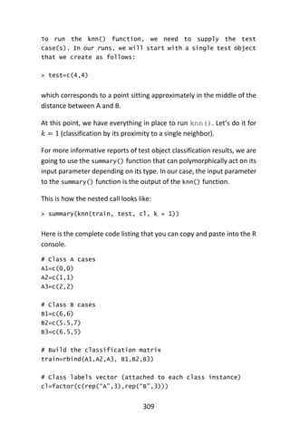 309
To run the knn() function, we need to supply the test
case(s). In our runs, we will start with a single test object
that we create as follows:
> test=c(4,4)
which corresponds to a point sitting approximately in the middle of the
distance between A and B.
At this point, we have everything in place to run knn(). Let’s do it for
𝑘 = 1 (classification by its proximity to a single neighbor).
For more informative reports of test object classification results, we are
going to use the summary() function that can polymorphically act on its
input parameter depending on its type. In our case, the input parameter
to the summary() function is the output of the knn() function.
This is how the nested call looks like:
> summary(knn(train, test, cl, k = 1))
Here is the complete code listing that you can copy and paste into the R
console.
# Class A cases
A1=c(0,0)
A2=c(1,1)
A3=c(2,2)
# Class B cases
B1=c(6,6)
B2=c(5.5,7)
B3=c(6.5,5)
# Build the classification matrix
train=rbind(A1,A2,A3, B1,B2,B3)
# Class labels vector (attached to each class instance)
cl=factor(c(rep(“A”,3),rep(“B”,3)))
 
