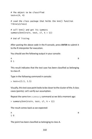 310
# The object to be classified
test=c(4, 4)
# Load the class package that holds the knn() function
library(class)
# call knn() and get its summary
summary(knn(train, test, cl, k = 1))
# End of listing
After pasting the above code in the R console, press ENTER to submit it
to the R interpreter for execution.
You should see the following output in your console:
A B
0 1
This result indicates that the test case has been classified as belonging
to class 𝐵.
Type in the following command in console:
> test=c(3.5, 3.5)
Visually, this test case point looks to be closer to the cluster of the 𝐴 class
cases (points). Let’s verify our assumption.
Repeat the same knn summary command as we did a moment ago:
> summary(knn(train, test, cl, k = 1))
The result comes back as we expected:
A B
1 0
The point has been classified as belonging to class A.
 