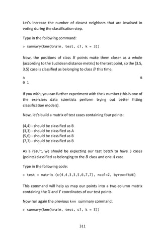 311
Let’s increase the number of closest neighbors that are involved in
voting during the classification step.
Type in the following command:
> summary(knn(train, test, cl, k = 3))
Now, the positions of class 𝐵 points make them closer as a whole
(according to the Euclidean distance metric) to the test point, so the (3.5,
3.5) case is classified as belonging to class 𝐵 this time.
A B
0 1
If you wish, you can further experiment with the k number (this is one of
the exercises data scientists perform trying out better fitting
classification models).
Now, let’s build a matrix of test cases containing four points:
(4,4) - should be classified as B
(3,3) - should be classified as A
(5,6) - should be classified as B
(7,7) - should be classified as B
As a result, we should be expecting our test batch to have 3 cases
(points) classified as belonging to the 𝐵 class and one 𝐴 case.
Type in the following code:
> test = matrix (c(4,4,3,3,5,6,7,7), ncol=2, byrow=TRUE)
This command will help us map our points into a two-column matrix
containing the 𝑋 and 𝑌 coordinates of our test points.
Now run again the previous knn summary command:
> summary(knn(train, test, cl, k = 3))
 