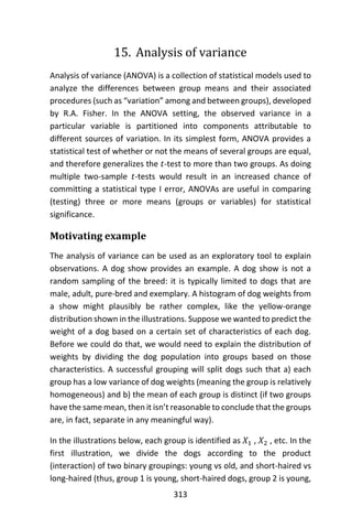 313
15. Analysis of variance
Analysis of variance (ANOVA) is a collection of statistical models used to
analyze the differences between group means and their associated
procedures (such as “variation” among and between groups), developed
by R.A. Fisher. In the ANOVA setting, the observed variance in a
particular variable is partitioned into components attributable to
different sources of variation. In its simplest form, ANOVA provides a
statistical test of whether or not the means of several groups are equal,
and therefore generalizes the 𝑡-test to more than two groups. As doing
multiple two-sample 𝑡-tests would result in an increased chance of
committing a statistical type I error, ANOVAs are useful in comparing
(testing) three or more means (groups or variables) for statistical
significance.
Motivating example
The analysis of variance can be used as an exploratory tool to explain
observations. A dog show provides an example. A dog show is not a
random sampling of the breed: it is typically limited to dogs that are
male, adult, pure-bred and exemplary. A histogram of dog weights from
a show might plausibly be rather complex, like the yellow-orange
distribution shown in the illustrations. Suppose we wanted to predict the
weight of a dog based on a certain set of characteristics of each dog.
Before we could do that, we would need to explain the distribution of
weights by dividing the dog population into groups based on those
characteristics. A successful grouping will split dogs such that a) each
group has a low variance of dog weights (meaning the group is relatively
homogeneous) and b) the mean of each group is distinct (if two groups
have the same mean, then it isn’t reasonable to conclude that the groups
are, in fact, separate in any meaningful way).
In the illustrations below, each group is identified as 𝑋1 , 𝑋2 , etc. In the
first illustration, we divide the dogs according to the product
(interaction) of two binary groupings: young vs old, and short-haired vs
long-haired (thus, group 1 is young, short-haired dogs, group 2 is young,
 