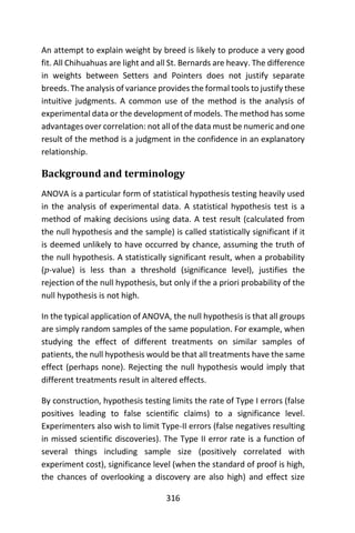 316
An attempt to explain weight by breed is likely to produce a very good
fit. All Chihuahuas are light and all St. Bernards are heavy. The difference
in weights between Setters and Pointers does not justify separate
breeds. The analysis of variance provides the formal tools to justify these
intuitive judgments. A common use of the method is the analysis of
experimental data or the development of models. The method has some
advantages over correlation: not all of the data must be numeric and one
result of the method is a judgment in the confidence in an explanatory
relationship.
Background and terminology
ANOVA is a particular form of statistical hypothesis testing heavily used
in the analysis of experimental data. A statistical hypothesis test is a
method of making decisions using data. A test result (calculated from
the null hypothesis and the sample) is called statistically significant if it
is deemed unlikely to have occurred by chance, assuming the truth of
the null hypothesis. A statistically significant result, when a probability
(𝑝-value) is less than a threshold (significance level), justifies the
rejection of the null hypothesis, but only if the a priori probability of the
null hypothesis is not high.
In the typical application of ANOVA, the null hypothesis is that all groups
are simply random samples of the same population. For example, when
studying the effect of different treatments on similar samples of
patients, the null hypothesis would be that all treatments have the same
effect (perhaps none). Rejecting the null hypothesis would imply that
different treatments result in altered effects.
By construction, hypothesis testing limits the rate of Type I errors (false
positives leading to false scientific claims) to a significance level.
Experimenters also wish to limit Type-II errors (false negatives resulting
in missed scientific discoveries). The Type II error rate is a function of
several things including sample size (positively correlated with
experiment cost), significance level (when the standard of proof is high,
the chances of overlooking a discovery are also high) and effect size
 