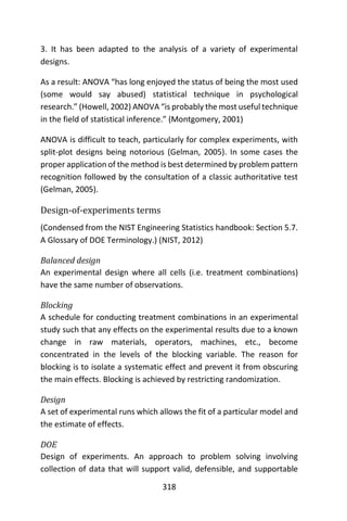 318
3. It has been adapted to the analysis of a variety of experimental
designs.
As a result: ANOVA “has long enjoyed the status of being the most used
(some would say abused) statistical technique in psychological
research.” (Howell, 2002) ANOVA “is probably the most useful technique
in the field of statistical inference.” (Montgomery, 2001)
ANOVA is difficult to teach, particularly for complex experiments, with
split-plot designs being notorious (Gelman, 2005). In some cases the
proper application of the method is best determined by problem pattern
recognition followed by the consultation of a classic authoritative test
(Gelman, 2005).
Design-of-experiments terms
(Condensed from the NIST Engineering Statistics handbook: Section 5.7.
A Glossary of DOE Terminology.) (NIST, 2012)
Balanced design
An experimental design where all cells (i.e. treatment combinations)
have the same number of observations.
Blocking
A schedule for conducting treatment combinations in an experimental
study such that any effects on the experimental results due to a known
change in raw materials, operators, machines, etc., become
concentrated in the levels of the blocking variable. The reason for
blocking is to isolate a systematic effect and prevent it from obscuring
the main effects. Blocking is achieved by restricting randomization.
Design
A set of experimental runs which allows the fit of a particular model and
the estimate of effects.
DOE
Design of experiments. An approach to problem solving involving
collection of data that will support valid, defensible, and supportable
 