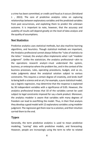 4
a crime has been committed, or credit card fraud as it occurs (Strickland
J. , 2013). The core of predictive analytics relies on capturing
relationships between explanatory variables and the predicted variables
from past occurrences, and exploiting them to predict the unknown
outcome. It is important to note, however, that the accuracy and
usability of results will depend greatly on the level of data analysis and
the quality of assumptions.
Not Statistics
Predictive analytics uses statistical methods, but also machine learning
algorithms, and heuristics. Though statistical methods are important,
the Analytics professional cannot always follow the “rules of statistics to
the letter.” Instead, the analyst often implements what I call “modeler
judgment”. Unlike the statistician, the analytics professional—akin to
the operations research analyst—must understand the system,
business, or enterprise where the problem lies, and in the context of the
business processes, rules, operating procedures, budget, and so on,
make judgments about the analytical solution subject to various
constraints. This requires a certain degree of creativity, and lends itself
to being both a science and an art, For example, a pure statistical model,
say a logistic regression, may determine that the response is explained
by 30 independent variables with a significance of 0.05. However, the
analytics professional knows that 10 of the variables cannot be used
subject to legal constraints imposed for say a bank product. Moreover,
the analytics modeler is aware that variables with many degrees of
freedom can lead to overfitting the model. Thus, in their final analysis
they develop a good model with 12 explanatory variables using modeler
judgment. The regression got them near to a solution, and their intuition
carried them to the end.
Types
Generally, the term predictive analytics is used to mean predictive
modeling, “scoring” data with predictive models, and forecasting.
However, people are increasingly using the term to refer to related
 