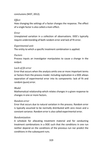 319
conclusions (NIST, 2012).
Effect
How changing the settings of a factor changes the response. The effect
of a single factor is also called a main effect.
Error
Unexplained variation in a collection of observations. DOE’s typically
require understanding of both random error and lack of fit error.
Experimental unit
The entity to which a specific treatment combination is applied.
Factors
Process inputs an investigator manipulates to cause a change in the
output.
Lack-of-fit error
Error that occurs when the analysis omits one or more important terms
or factors from the process model. Including replication in a DOE allows
separation of experimental error into its components: lack of fit and
random (pure) error.
Model
Mathematical relationship which relates changes in a given response to
changes in one or more factors.
Random error
Error that occurs due to natural variation in the process. Random error
is typically assumed to be normally distributed with zero mean and a
constant variance. Random error is also called experimental error.
Randomization
A schedule for allocating treatment material and for conducting
treatment combinations in a DOE such that the conditions in one run
neither depend on the conditions of the previous run nor predict the
conditions in the subsequent runs.
 