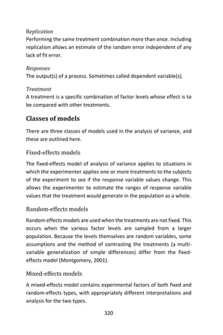 320
Replication
Performing the same treatment combination more than once. Including
replication allows an estimate of the random error independent of any
lack of fit error.
Responses
The output(s) of a process. Sometimes called dependent variable(s).
Treatment
A treatment is a specific combination of factor levels whose effect is to
be compared with other treatments.
Classes of models
There are three classes of models used in the analysis of variance, and
these are outlined here.
Fixed-effects models
The fixed-effects model of analysis of variance applies to situations in
which the experimenter applies one or more treatments to the subjects
of the experiment to see if the response variable values change. This
allows the experimenter to estimate the ranges of response variable
values that the treatment would generate in the population as a whole.
Random-effects models
Random effects models are used when the treatments are not fixed. This
occurs when the various factor levels are sampled from a larger
population. Because the levels themselves are random variables, some
assumptions and the method of contrasting the treatments (a multi-
variable generalization of simple differences) differ from the fixed-
effects model (Montgomery, 2001).
Mixed-effects models
A mixed-effects model contains experimental factors of both fixed and
random-effects types, with appropriately different interpretations and
analysis for the two types.
 