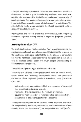 321
Example: Teaching experiments could be performed by a university
department to find a good introductory textbook, with each text
considered a treatment. The fixed-effects model would compare a list of
candidate texts. The random-effects model would determine whether
important differences exist among a list of randomly selected texts. The
mixed-effects model would compare the (fixed) incumbent texts to
randomly selected alternatives.
Defining fixed and random effects has proven elusive, with competing
definitions arguably leading toward a linguistic quagmire (Gelman,
2005).
Assumptions of ANOVA
The analysis of variance has been studied from several approaches, the
most common of which uses a linear model that relates the response to
the treatments and blocks. Note that the model is linear in parameters
but may be nonlinear across factor levels. Interpretation is easy when
data is balanced across factors but much deeper understanding is
needed for unbalanced data.
Textbook analysis using a normal distribution
The analysis of variance can be presented in terms of a linear model,
which makes the following assumptions about the probability
distribution of the responses (Snedecor & Cochran, 1989) (Cochran &
Cox, 1992):
• Independence of observations – this is an assumption of the model
that simplifies the statistical analysis.
• Normality – the distributions of the residuals are normal.
• Equality (or “homogeneity”) of variances, called homoscedasticity —
the variance of data in groups should be the same.
The separate assumptions of the textbook model imply that the errors
are independently, identically, and normally distributed for fixed effects
models, that is, that the errors (𝜀’s) are independent and 𝜀~𝑁(0, 𝜎2).
 
