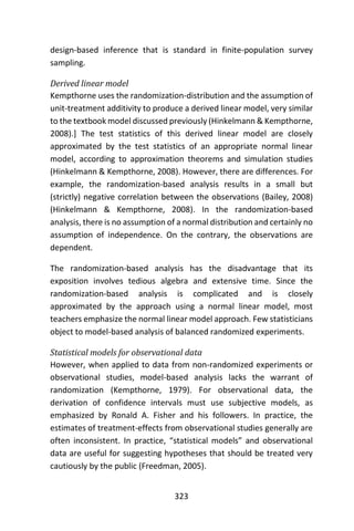 323
design-based inference that is standard in finite-population survey
sampling.
Derived linear model
Kempthorne uses the randomization-distribution and the assumption of
unit-treatment additivity to produce a derived linear model, very similar
to the textbook model discussed previously (Hinkelmann & Kempthorne,
2008).] The test statistics of this derived linear model are closely
approximated by the test statistics of an appropriate normal linear
model, according to approximation theorems and simulation studies
(Hinkelmann & Kempthorne, 2008). However, there are differences. For
example, the randomization-based analysis results in a small but
(strictly) negative correlation between the observations (Bailey, 2008)
(Hinkelmann & Kempthorne, 2008). In the randomization-based
analysis, there is no assumption of a normal distribution and certainly no
assumption of independence. On the contrary, the observations are
dependent.
The randomization-based analysis has the disadvantage that its
exposition involves tedious algebra and extensive time. Since the
randomization-based analysis is complicated and is closely
approximated by the approach using a normal linear model, most
teachers emphasize the normal linear model approach. Few statisticians
object to model-based analysis of balanced randomized experiments.
Statistical models for observational data
However, when applied to data from non-randomized experiments or
observational studies, model-based analysis lacks the warrant of
randomization (Kempthorne, 1979). For observational data, the
derivation of confidence intervals must use subjective models, as
emphasized by Ronald A. Fisher and his followers. In practice, the
estimates of treatment-effects from observational studies generally are
often inconsistent. In practice, “statistical models” and observational
data are useful for suggesting hypotheses that should be treated very
cautiously by the public (Freedman, 2005).
 