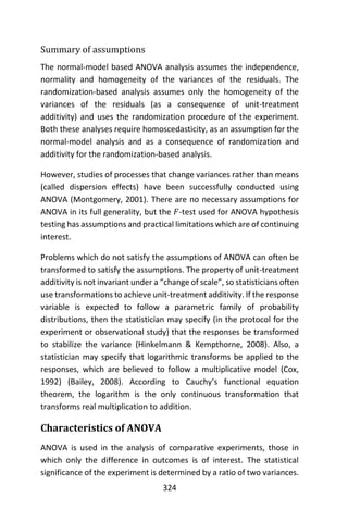 324
Summary of assumptions
The normal-model based ANOVA analysis assumes the independence,
normality and homogeneity of the variances of the residuals. The
randomization-based analysis assumes only the homogeneity of the
variances of the residuals (as a consequence of unit-treatment
additivity) and uses the randomization procedure of the experiment.
Both these analyses require homoscedasticity, as an assumption for the
normal-model analysis and as a consequence of randomization and
additivity for the randomization-based analysis.
However, studies of processes that change variances rather than means
(called dispersion effects) have been successfully conducted using
ANOVA (Montgomery, 2001). There are no necessary assumptions for
ANOVA in its full generality, but the 𝐹-test used for ANOVA hypothesis
testing has assumptions and practical limitations which are of continuing
interest.
Problems which do not satisfy the assumptions of ANOVA can often be
transformed to satisfy the assumptions. The property of unit-treatment
additivity is not invariant under a “change of scale”, so statisticians often
use transformations to achieve unit-treatment additivity. If the response
variable is expected to follow a parametric family of probability
distributions, then the statistician may specify (in the protocol for the
experiment or observational study) that the responses be transformed
to stabilize the variance (Hinkelmann & Kempthorne, 2008). Also, a
statistician may specify that logarithmic transforms be applied to the
responses, which are believed to follow a multiplicative model (Cox,
1992) (Bailey, 2008). According to Cauchy’s functional equation
theorem, the logarithm is the only continuous transformation that
transforms real multiplication to addition.
Characteristics of ANOVA
ANOVA is used in the analysis of comparative experiments, those in
which only the difference in outcomes is of interest. The statistical
significance of the experiment is determined by a ratio of two variances.
 