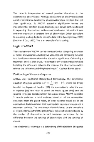 325
This ratio is independent of several possible alterations to the
experimental observations: Adding a constant to all observations does
not alter significance. Multiplying all observations by a constant does not
alter significance. So ANOVA statistical significance results are
independent of constant bias and scaling errors as well as the units used
in expressing observations. In the era of mechanical calculation it was
common to subtract a constant from all observations (when equivalent
to dropping leading digits) to simplify data entry (Montgomery, 2001)
(Cochran & Cox, 1992). This is an example of data coding.
Logic of ANOVA
The calculations of ANOVA can be characterized as computing a number
of means and variances, dividing two variances and comparing the ratio
to a handbook value to determine statistical significance. Calculating a
treatment effect is then trivial, “the effect of any treatment is estimated
by taking the difference between the mean of the observations which
receive the treatment and the general mean.” (Cochran & Cox, 1992)
Partitioning of the sum of squares
ANOVA uses traditional standardized terminology. The definitional
equation of sample variance is 𝑠2
=
1
𝑛−𝑞
∑(𝑦𝑖 − 𝑦̅)2
, where the divisor
is called the degrees of freedom (DF), the summation is called the sum
of squares (SS), the result is called the mean square (MS) and the
squared terms are deviations from the sample mean. ANOVA estimates
3 sample variances: a total variance based on all the observation
deviations from the grand mean, an error variance based on all the
observation deviations from their appropriate treatment means and a
treatment variance. The treatment variance is based on the deviations
of treatment means from the grand mean, the result being multiplied by
the number of observations in each treatment to account for the
difference between the variance of observations and the variance of
means.
The fundamental technique is a partitioning of the total sum of squares
 