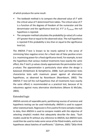 327
of which produce the same result:
• The textbook method is to compare the observed value of 𝐹 with
the critical value of F determined from tables. The critical value of 𝐹
is a function of the degrees of freedom of the numerator and the
denominator and the significance level (𝛼). If 𝐹 ≥ 𝐹Critical, the null
hypothesis is rejected.
• The computer method calculates the probability (𝑝-value) of a value
of F greater than or equal to the observed value. The null hypothesis
is rejected if this probability is less than or equal to the significance
level (𝛼).
The ANOVA 𝐹-test is known to be nearly optimal in the sense of
minimizing false negative errors for a fixed rate of false positive errors
(i.e. maximizing power for a fixed significance level). For example, to test
the hypothesis that various medical treatments have exactly the same
effect, the 𝐹-test’s 𝑝-values closely approximate the permutation test’s
𝑝-values: The approximation is particularly close when the design is
balanced (Hinkelmann & Kempthorne, 2008). Such permutation tests
characterize tests with maximum power against all alternative
hypotheses, as observed by Rosenbaum (Rosenbaum, 2002). The
ANOVA 𝐹–test (of the null-hypothesis that all treatments have exactly
the same effect) is recommended as a practical test, because of its
robustness against many alternative distributions (Moore & McCabe,
2003).
Extended logic
ANOVA consists of separable parts; partitioning sources of variance and
hypothesis testing can be used individually. ANOVA is used to support
other statistical tools. Regression is first used to fit more complex models
to data, then ANOVA is used to compare models with the objective of
selecting simple(r) models that adequately describe the data. “Such
models could be fit without any reference to ANOVA, but ANOVA tools
could then be used to make some sense of the fitted models, and to test
hypotheses about batches of coefficients.” (Gelman, 2005) “[W]e think
 