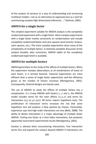 328
of the analysis of variance as a way of understanding and structuring
multilevel models—not as an alternative to regression but as a tool for
summarizing complex high-dimensional inferences ...” (Gelman, 2005)
ANOVA for a single factor
The simplest experiment suitable for ANOVA analysis is the completely
randomized experiment with a single factor. More complex experiments
with a single factor involve constraints on randomization and include
completely randomized blocks and Latin squares (and variants: Graeco-
Latin squares, etc.). The more complex experiments share many of the
complexities of multiple factors. A relatively complete discussion of the
analysis (models, data summaries, ANOVA table) of the completely
randomized experiment is available.
ANOVA for multiple factors
ANOVA generalizes to the study of the effects of multiple factors. When
the experiment includes observations at all combinations of levels of
each factor, it is termed factorial. Factorial experiments are more
efficient than a series of single factor experiments and the efficiency
grows as the number of factors increases (Montgomery, 2001).
Consequently, factorial designs are heavily used.
The use of ANOVA to study the effects of multiple factors has a
complication. In a 3-way ANOVA with factors 𝑥, 𝑦 and 𝑧, the ANOVA
model includes terms for the main effects (𝑥, 𝑦, 𝑧) and terms for
interactions (𝑥𝑦, 𝑥𝑧, 𝑦𝑧, 𝑥𝑦𝑧). All terms require hypothesis tests. The
proliferation of interaction terms increases the risk that some
hypothesis test will produce a false positive by chance. Fortunately,
experience says that high order interactions are rare (Belle, 2008). The
ability to detect interactions is a major advantage of multiple factor
ANOVA. Testing one factor at a time hides interactions, but produces
apparently inconsistent experimental results (Montgomery, 2001).
Caution is advised when encountering interactions; Test interaction
terms first and expand the analysis beyond ANOVA if interactions are
 