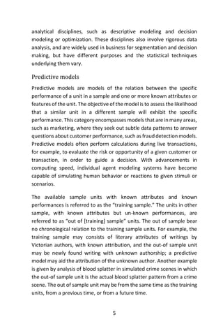 5
analytical disciplines, such as descriptive modeling and decision
modeling or optimization. These disciplines also involve rigorous data
analysis, and are widely used in business for segmentation and decision
making, but have different purposes and the statistical techniques
underlying them vary.
Predictive models
Predictive models are models of the relation between the specific
performance of a unit in a sample and one or more known attributes or
features of the unit. The objective of the model is to assess the likelihood
that a similar unit in a different sample will exhibit the specific
performance. This category encompasses models that are in many areas,
such as marketing, where they seek out subtle data patterns to answer
questions about customer performance, such as fraud detection models.
Predictive models often perform calculations during live transactions,
for example, to evaluate the risk or opportunity of a given customer or
transaction, in order to guide a decision. With advancements in
computing speed, individual agent modeling systems have become
capable of simulating human behavior or reactions to given stimuli or
scenarios.
The available sample units with known attributes and known
performances is referred to as the “training sample.” The units in other
sample, with known attributes but un-known performances, are
referred to as “out of [training] sample” units. The out of sample bear
no chronological relation to the training sample units. For example, the
training sample may consists of literary attributes of writings by
Victorian authors, with known attribution, and the out-of sample unit
may be newly found writing with unknown authorship; a predictive
model may aid the attribution of the unknown author. Another example
is given by analysis of blood splatter in simulated crime scenes in which
the out-of sample unit is the actual blood splatter pattern from a crime
scene. The out of sample unit may be from the same time as the training
units, from a previous time, or from a future time.
 