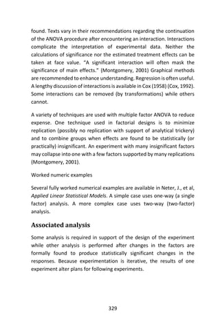 329
found. Texts vary in their recommendations regarding the continuation
of the ANOVA procedure after encountering an interaction. Interactions
complicate the interpretation of experimental data. Neither the
calculations of significance nor the estimated treatment effects can be
taken at face value. “A significant interaction will often mask the
significance of main effects.” (Montgomery, 2001) Graphical methods
are recommended to enhance understanding. Regression is often useful.
A lengthy discussion of interactions is available in Cox (1958) (Cox, 1992).
Some interactions can be removed (by transformations) while others
cannot.
A variety of techniques are used with multiple factor ANOVA to reduce
expense. One technique used in factorial designs is to minimize
replication (possibly no replication with support of analytical trickery)
and to combine groups when effects are found to be statistically (or
practically) insignificant. An experiment with many insignificant factors
may collapse into one with a few factors supported by many replications
(Montgomery, 2001).
Worked numeric examples
Several fully worked numerical examples are available in Neter, J., et al,
Applied Linear Statistical Models. A simple case uses one-way (a single
factor) analysis. A more complex case uses two-way (two-factor)
analysis.
Associated analysis
Some analysis is required in support of the design of the experiment
while other analysis is performed after changes in the factors are
formally found to produce statistically significant changes in the
responses. Because experimentation is iterative, the results of one
experiment alter plans for following experiments.
 