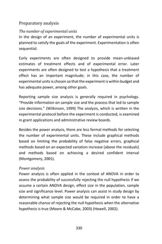 330
Preparatory analysis
The number of experimental units
In the design of an experiment, the number of experimental units is
planned to satisfy the goals of the experiment. Experimentation is often
sequential.
Early experiments are often designed to provide mean-unbiased
estimates of treatment effects and of experimental error. Later
experiments are often designed to test a hypothesis that a treatment
effect has an important magnitude; in this case, the number of
experimental units is chosen so that the experiment is within budget and
has adequate power, among other goals.
Reporting sample size analysis is generally required in psychology.
“Provide information on sample size and the process that led to sample
size decisions.” (Wilkinson, 1999) The analysis, which is written in the
experimental protocol before the experiment is conducted, is examined
in grant applications and administrative review boards.
Besides the power analysis, there are less formal methods for selecting
the number of experimental units. These include graphical methods
based on limiting the probability of false negative errors, graphical
methods based on an expected variation increase (above the residuals)
and methods based on achieving a desired confident interval
(Montgomery, 2001).
Power analysis
Power analysis is often applied in the context of ANOVA in order to
assess the probability of successfully rejecting the null hypothesis if we
assume a certain ANOVA design, effect size in the population, sample
size and significance level. Power analysis can assist in study design by
determining what sample size would be required in order to have a
reasonable chance of rejecting the null hypothesis when the alternative
hypothesis is true (Moore & McCabe, 2003) (Howell, 2002).
 