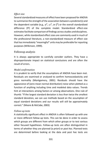 331
Effect size
Several standardized measures of effect have been proposed for ANOVA
to summarize the strength of the association between a predictor(s) and
the dependent variable (e.g., 𝜂2
, 𝜔2
, or ƒ2
) or the overall standardized
difference (𝛹) of the complete model. Standardized effect-size
estimates facilitate comparison of findings across studies and disciplines.
However, while standardized effect sizes are commonly used in much of
the professional literature, a non-standardized measure of effect size
that has immediately “meaningful” units may be preferable for reporting
purposes (Wilkinson, 1999).
Followup analysis
It is always appropriate to carefully consider outliers. They have a
disproportionate impact on statistical conclusions and are often the
result of errors.
Model confirmation
It is prudent to verify that the assumptions of ANOVA have been met.
Residuals are examined or analyzed to confirm homoscedasticity and
gross normality (Montgomery, 2001). Residuals should have the
appearance of (zero mean normal distribution) noise when plotted as a
function of anything including time and modeled data values. Trends
hint at interactions among factors or among observations. One rule of
thumb: “If the largest standard deviation is less than twice the smallest
standard deviation, we can use methods based on the assumption of
equal standard deviations and our results will still be approximately
correct.” (Moore & McCabe, 2003)
Follow-up tests
A statistically significant effect in ANOVA is often followed up with one
or more different follow-up tests. This can be done in order to assess
which groups are different from which other groups or to test various
other focused hypotheses. Follow-up tests are often distinguished in
terms of whether they are planned (a priori) or post hoc. Planned tests
are determined before looking at the data and post hoc tests are
 