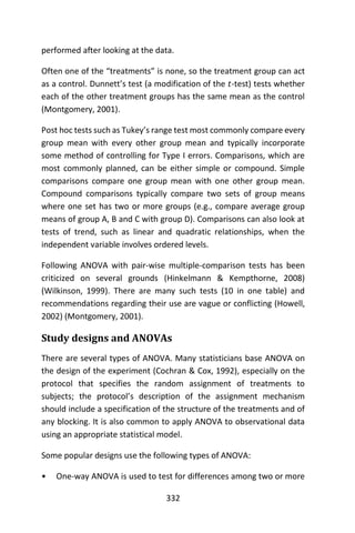 332
performed after looking at the data.
Often one of the “treatments” is none, so the treatment group can act
as a control. Dunnett’s test (a modification of the 𝑡-test) tests whether
each of the other treatment groups has the same mean as the control
(Montgomery, 2001).
Post hoc tests such as Tukey’s range test most commonly compare every
group mean with every other group mean and typically incorporate
some method of controlling for Type I errors. Comparisons, which are
most commonly planned, can be either simple or compound. Simple
comparisons compare one group mean with one other group mean.
Compound comparisons typically compare two sets of group means
where one set has two or more groups (e.g., compare average group
means of group A, B and C with group D). Comparisons can also look at
tests of trend, such as linear and quadratic relationships, when the
independent variable involves ordered levels.
Following ANOVA with pair-wise multiple-comparison tests has been
criticized on several grounds (Hinkelmann & Kempthorne, 2008)
(Wilkinson, 1999). There are many such tests (10 in one table) and
recommendations regarding their use are vague or conflicting (Howell,
2002) (Montgomery, 2001).
Study designs and ANOVAs
There are several types of ANOVA. Many statisticians base ANOVA on
the design of the experiment (Cochran & Cox, 1992), especially on the
protocol that specifies the random assignment of treatments to
subjects; the protocol’s description of the assignment mechanism
should include a specification of the structure of the treatments and of
any blocking. It is also common to apply ANOVA to observational data
using an appropriate statistical model.
Some popular designs use the following types of ANOVA:
• One-way ANOVA is used to test for differences among two or more
 