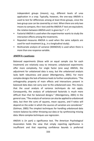 333
independent groups (means), e.g., different levels of urea
application in a crop. Typically, however, the one-way ANOVA is
used to test for differences among at least three groups, since the
two-group case can be covered by a t-test. When there are only two
means to compare, the 𝑡-test and the ANOVA 𝐹-test are equivalent;
the relation between ANOVA and t is given by 𝐹 = 𝑡2
.
• Factorial ANOVA is used when the experimenter wants to study the
interaction effects among the treatments.
• Repeated measures ANOVA is used when the same subjects are
used for each treatment (e.g., in a longitudinal study).
• Multivariate analysis of variance (MANOVA) is used when there is
more than one response variable.
ANOVA cautions
Balanced experiments (those with an equal sample size for each
treatment) are relatively easy to interpret; unbalanced experiments
offer more complexity. For single factor (one way) ANOVA, the
adjustment for unbalanced data is easy, but the unbalanced analysis
lacks both robustness and power (Montgomery, 2001). For more
complex designs the lack of balance leads to further complications. “The
orthogonality property of main effects and interactions present in
balanced data does not carry over to the unbalanced case. This means
that the usual analysis of variance techniques do not apply.
Consequently, the analysis of unbalanced factorials is much more
difficult than that for balanced designs.” (Montgomery, 2001) In the
general case, “The analysis of variance can also be applied to unbalanced
data, but then the sums of squares, mean squares, and F-ratios will
depend on the order in which the sources of variation are considered.”
(Gelman, 2005) The simplest techniques for handling unbalanced data
restore balance by either throwing out data or by synthesizing missing
data. More complex techniques use regression.
ANOVA is (in part) a significance test. The American Psychological
Association holds the view that simply reporting significance is
insufficient and that reporting confidence bounds is preferred
 