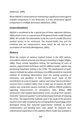 334
(Wilkinson, 1999).
While ANOVA is conservative (in maintaining a significance level) against
multiple comparisons in one dimension, it is not conservative against
comparisons in multiple dimensions (Wilkinson, 1999).
Generalizations
ANOVA is considered to be a special case of linear regression (Gelman,
2005) which in turn is a special case of the general linear model (Howell,
2002). All consider the observations to be the sum of a model (fit) and a
residual (error) to be minimized. The Kruskal–Wallis test and the
Friedman test are nonparametric tests, which do not rely on an
assumption of normality (Montgomery, 2001).
History
While the analysis of variance reached fruition in the 20th century,
antecedents extend centuries into the past according to Stigler (Stigler,
1986). These include hypothesis testing, the partitioning of sums of
squares, experimental techniques and the additive model. Laplace was
performing hypothesis testing in the 1770s. The development of least-
squares methods by Laplace and Gauss circa 1800 provided an improved
method of combining observations (over the existing practices of
astronomy and geodesy). It also initiated much study of the
contributions to sums of squares. Laplace soon knew how to estimate a
variance from a residual (rather than a total) sum of squares. By 1827
Laplace was using least squares methods to address ANOVA problems
regarding measurements of atmospheric tides. Before 1800
astronomers had isolated observational errors resulting from reaction
times (the “personal equation”) and had developed methods of reducing
the errors. The experimental methods used in the study of the personal
equation were later accepted by the emerging field of psychology which
developed strong (full factorial) experimental methods to which
randomization and blinding were soon added. An eloquent non-
mathematical explanation of the additive effects model was available in
 