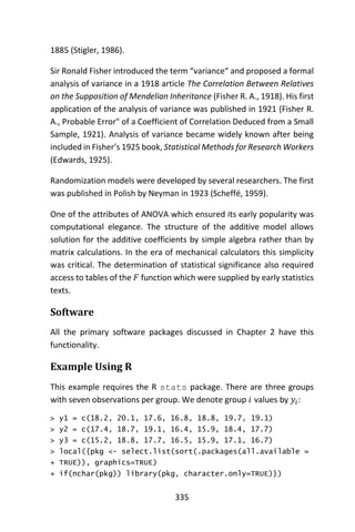 335
1885 (Stigler, 1986).
Sir Ronald Fisher introduced the term “variance“ and proposed a formal
analysis of variance in a 1918 article The Correlation Between Relatives
on the Supposition of Mendelian Inheritance (Fisher R. A., 1918). His first
application of the analysis of variance was published in 1921 (Fisher R.
A., Probable Error" of a Coefficient of Correlation Deduced from a Small
Sample, 1921). Analysis of variance became widely known after being
included in Fisher’s 1925 book, Statistical Methods for Research Workers
(Edwards, 1925).
Randomization models were developed by several researchers. The first
was published in Polish by Neyman in 1923 (Scheffé, 1959).
One of the attributes of ANOVA which ensured its early popularity was
computational elegance. The structure of the additive model allows
solution for the additive coefficients by simple algebra rather than by
matrix calculations. In the era of mechanical calculators this simplicity
was critical. The determination of statistical significance also required
access to tables of the 𝐹 function which were supplied by early statistics
texts.
Software
All the primary software packages discussed in Chapter 2 have this
functionality.
Example Using R
This example requires the R stats package. There are three groups
with seven observations per group. We denote group 𝑖 values by 𝑦𝑖:
> y1 = c(18.2, 20.1, 17.6, 16.8, 18.8, 19.7, 19.1)
> y2 = c(17.4, 18.7, 19.1, 16.4, 15.9, 18.4, 17.7)
> y3 = c(15.2, 18.8, 17.7, 16.5, 15.9, 17.1, 16.7)
> local({pkg <- select.list(sort(.packages(all.available =
+ TRUE)), graphics=TRUE)
+ if(nchar(pkg)) library(pkg, character.only=TRUE)})
 