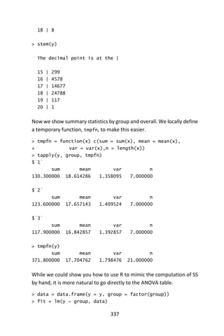 337
18 | 8
> stem(y)
The decimal point is at the |
15 | 299
16 | 4578
17 | 14677
18 | 24788
19 | 117
20 | 1
Now we show summary statistics by group and overall. We locally define
a temporary function, tmpfn, to make this easier.
> tmpfn = function(x) c(sum = sum(x), mean = mean(x),
+ var = var(x),n = length(x))
> tapply(y, group, tmpfn)
$`1`
sum mean var n
130.300000 18.614286 1.358095 7.000000
$`2`
sum mean var n
123.600000 17.657143 1.409524 7.000000
$`3`
sum mean var n
117.900000 16.842857 1.392857 7.000000
> tmpfn(y)
sum mean var n
371.800000 17.704762 1.798476 21.000000
While we could show you how to use R to mimic the computation of SS
by hand, it is more natural to go directly to the ANOVA table.
> data = data.frame(y = y, group = factor(group))
> fit = lm(y ~ group, data)
 