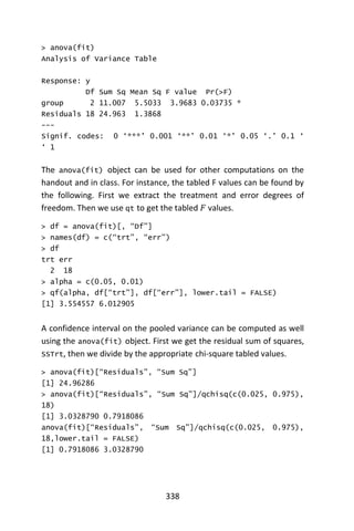 338
> anova(fit)
Analysis of Variance Table
Response: y
Df Sum Sq Mean Sq F value Pr(>F)
group 2 11.007 5.5033 3.9683 0.03735 *
Residuals 18 24.963 1.3868
---
Signif. codes: 0 ‘***’ 0.001 ‘**’ 0.01 ‘*’ 0.05 ‘.’ 0.1 ‘
‘ 1
The anova(fit) object can be used for other computations on the
handout and in class. For instance, the tabled F values can be found by
the following. First we extract the treatment and error degrees of
freedom. Then we use qt to get the tabled 𝐹 values.
> df = anova(fit)[, “Df”]
> names(df) = c(“trt”, “err”)
> df
trt err
2 18
> alpha = c(0.05, 0.01)
> qf(alpha, df[“trt”], df[“err”], lower.tail = FALSE)
[1] 3.554557 6.012905
A confidence interval on the pooled variance can be computed as well
using the anova(fit) object. First we get the residual sum of squares,
SSTrt, then we divide by the appropriate chi-square tabled values.
> anova(fit)[“Residuals”, “Sum Sq”]
[1] 24.96286
> anova(fit)[“Residuals”, “Sum Sq”]/qchisq(c(0.025, 0.975),
18)
[1] 3.0328790 0.7918086
anova(fit)[“Residuals”, “Sum Sq”]/qchisq(c(0.025, 0.975),
18,lower.tail = FALSE)
[1] 0.7918086 3.0328790
 