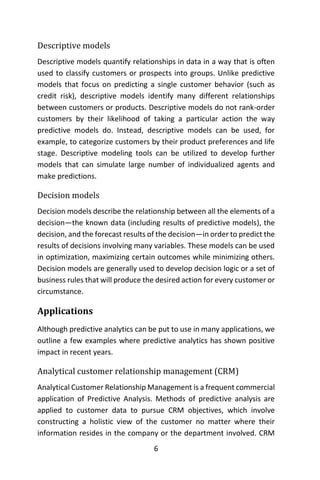 6
Descriptive models
Descriptive models quantify relationships in data in a way that is often
used to classify customers or prospects into groups. Unlike predictive
models that focus on predicting a single customer behavior (such as
credit risk), descriptive models identify many different relationships
between customers or products. Descriptive models do not rank-order
customers by their likelihood of taking a particular action the way
predictive models do. Instead, descriptive models can be used, for
example, to categorize customers by their product preferences and life
stage. Descriptive modeling tools can be utilized to develop further
models that can simulate large number of individualized agents and
make predictions.
Decision models
Decision models describe the relationship between all the elements of a
decision—the known data (including results of predictive models), the
decision, and the forecast results of the decision—in order to predict the
results of decisions involving many variables. These models can be used
in optimization, maximizing certain outcomes while minimizing others.
Decision models are generally used to develop decision logic or a set of
business rules that will produce the desired action for every customer or
circumstance.
Applications
Although predictive analytics can be put to use in many applications, we
outline a few examples where predictive analytics has shown positive
impact in recent years.
Analytical customer relationship management (CRM)
Analytical Customer Relationship Management is a frequent commercial
application of Predictive Analysis. Methods of predictive analysis are
applied to customer data to pursue CRM objectives, which involve
constructing a holistic view of the customer no matter where their
information resides in the company or the department involved. CRM
 
