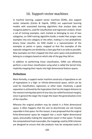 339
16. Support vector machines
In machine learning, support vector machines (SVMs, also support
vector networks (Cortes & Vapnik, 1995)) are supervised learning
models with associated learning algorithms that analyze data and
recognize patterns, used for classification and regression analysis. Given
a set of training examples, each marked as belonging to one of two
categories, an SVM training algorithm builds a model that assigns new
examples into one category or the other, making it a non-probabilistic
binary linear classifier. An SVM model is a representation of the
examples as points in space, mapped so that the examples of the
separate categories are divided by a clear gap that is as wide as possible.
New examples are then mapped into that same space and predicted to
belong to a category based on which side of the gap they fall on.
In addition to performing linear classification, SVMs can efficiently
perform a non-linear classification using what is called the kernel trick,
implicitly mapping their inputs into high-dimensional feature spaces.
Definition
More formally, a support vector machine constructs a hyperplane or set
of hyperplanes in a high- or infinite-dimensional space, which can be
used for classification, regression, or other tasks. Intuitively, a good
separation is achieved by the hyperplane that has the largest distance to
the nearest training data point of any class (so-called functional margin),
since in general the larger the margin the lower the generalization error
of the classifier.
Whereas the original problem may be stated in a finite dimensional
space, it often happens that the sets to discriminate are not linearly
separable in that space. For this reason, it was proposed that the original
finite-dimensional space be mapped into a much higher-dimensional
space, presumably making the separation easier in that space. To keep
the computational load reasonable, the mappings used by SVM schemes
are designed to ensure that dot products may be computed easily in
 