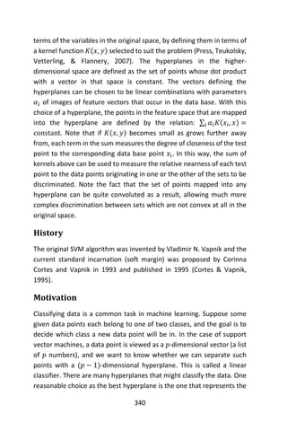 340
terms of the variables in the original space, by defining them in terms of
a kernel function 𝐾(𝑥, 𝑦) selected to suit the problem (Press, Teukolsky,
Vetterling, & Flannery, 2007). The hyperplanes in the higher-
dimensional space are defined as the set of points whose dot product
with a vector in that space is constant. The vectors defining the
hyperplanes can be chosen to be linear combinations with parameters
𝛼𝑖 of images of feature vectors that occur in the data base. With this
choice of a hyperplane, the points in the feature space that are mapped
into the hyperplane are defined by the relation: ∑ 𝛼𝑖 𝐾(𝑥𝑖, 𝑥) =𝑖
constant. Note that if 𝐾(𝑥, 𝑦) becomes small as grows further away
from, each term in the sum measures the degree of closeness of the test
point to the corresponding data base point 𝑥𝑖. In this way, the sum of
kernels above can be used to measure the relative nearness of each test
point to the data points originating in one or the other of the sets to be
discriminated. Note the fact that the set of points mapped into any
hyperplane can be quite convoluted as a result, allowing much more
complex discrimination between sets which are not convex at all in the
original space.
History
The original SVM algorithm was invented by Vladimir N. Vapnik and the
current standard incarnation (soft margin) was proposed by Corinna
Cortes and Vapnik in 1993 and published in 1995 (Cortes & Vapnik,
1995).
Motivation
Classifying data is a common task in machine learning. Suppose some
given data points each belong to one of two classes, and the goal is to
decide which class a new data point will be in. In the case of support
vector machines, a data point is viewed as a 𝑝-dimensional vector (a list
of 𝑝 numbers), and we want to know whether we can separate such
points with a (𝑝 − 1)-dimensional hyperplane. This is called a linear
classifier. There are many hyperplanes that might classify the data. One
reasonable choice as the best hyperplane is the one that represents the
 