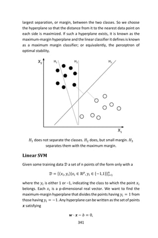 341
largest separation, or margin, between the two classes. So we choose
the hyperplane so that the distance from it to the nearest data point on
each side is maximized. If such a hyperplane exists, it is known as the
maximum-margin hyperplane and the linear classifier it defines is known
as a maximum margin classifier; or equivalently, the perceptron of
optimal stability.
𝐻1 does not separate the classes. 𝐻2 does, but small margin. 𝐻3
separates them with the maximum margin.
Linear SVM
Given some training data 𝒟 a set of n points of the form only with a
𝒟 = {(𝑥𝑖, 𝑦𝑖)|𝑥𝑖 ∈ ℝ 𝑝
, 𝑦𝑖 ∈ {−1,1}}𝑖=1
𝑛
where the 𝑦𝑖 is either 1 or −1, indicating the class to which the point 𝑥𝑖
belongs. Each 𝑥𝑖 is a p-dimensional real vector. We want to find the
maximum-margin hyperplane that divides the points having 𝑦𝑖 = 1 from
those having 𝑦𝑖 = −1. Any hyperplane can be written as the set of points
𝒙 satisfying
𝒘 ⋅ 𝒙 − 𝑏 = 0,
 