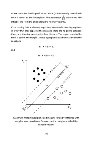 342
where ⋅ denotes the dot product and 𝒘 the (not necessarily normalized)
normal vector to the hyperplane. The parameter
𝑏
‖𝑤‖
determines the
offset of the from the origin along the normal vector 𝒘.
If the training data are linearly separable, we can select two hyperplanes
in a way that they separate the data and there are no points between
them, and then try to maximize their distance. The region bounded by
them is called “the margin”. These hyperplanes can be described by the
equations
𝒘 ⋅ 𝒙 − 𝑏 = 1,
and
𝒘 ⋅ 𝒙 − 𝑏 = −1,
Maximum-margin hyperplane and margins for an SVM trained with
samples from two classes. Samples on the margin are called the
support vectors.
 