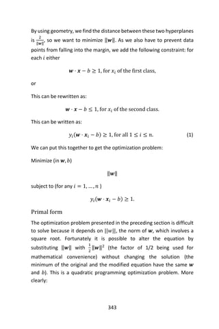 343
By using geometry, we find the distance between these two hyperplanes
is
2
‖𝒘‖
, so we want to minimize ‖𝒘‖. As we also have to prevent data
points from falling into the margin, we add the following constraint: for
each 𝑖 either
𝒘 ⋅ 𝒙 − 𝑏 ≥ 1, for 𝑥𝑖 of the first class,
or
This can be rewritten as:
𝒘 ⋅ 𝒙 − 𝑏 ≤ 1, for 𝑥𝑖 of the second class.
This can be written as:
𝑦𝑖(𝒘 ⋅ 𝒙𝑖 − 𝑏) ≥ 1, for all 1 ≤ 𝑖 ≤ 𝑛. (1)
We can put this together to get the optimization problem:
Minimize (in 𝒘, 𝑏)
‖𝒘‖
subject to (for any 𝑖 = 1, … , 𝑛 )
𝑦𝑖(𝒘 ⋅ 𝒙𝑖 − 𝑏) ≥ 1.
Primal form
The optimization problem presented in the preceding section is difficult
to solve because it depends on ||𝑤||, the norm of 𝒘, which involves a
square root. Fortunately it is possible to alter the equation by
substituting ‖𝒘‖ with
1
2
‖𝒘‖2
(the factor of 1/2 being used for
mathematical convenience) without changing the solution (the
minimum of the original and the modified equation have the same 𝒘
and 𝑏). This is a quadratic programming optimization problem. More
clearly:
 