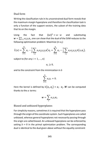 345
Dual form
Writing the classification rule in its unconstrained dual form reveals that
the maximum-margin hyperplane and therefore the classification task is
only a function of the support vectors, the subset of the training data
that lie on the margin.
Using the fact that ‖𝑤‖2
= 𝑤 ⋅ 𝑤 and substituting
𝒘 = ∑ 𝛼𝑖 𝑦𝑖 𝒙𝑖
𝑛
𝑖=1 , one can show that the dual of the SVM reduces to the
following optimization problem: Maximize (in 𝛼𝑖)
𝐿̃(𝛼) = ∑ 𝛼𝑖
𝑛
𝑖=1
−
1
2
∑ 𝛼𝑖 𝛼𝑗 𝑦𝑖 𝑦𝑗 𝒙𝑖
𝑇
𝒙𝑗
𝑖,𝑗
= ∑ 𝛼𝑖
𝑛
𝑖=1
−
1
2
∑ 𝛼𝑖 𝛼𝑗 𝑦𝑖 𝑦𝑗 𝑘(𝑥𝑖 𝒙𝑗)
𝑖,𝑗
,
subject to (for any 𝑖 = 1, … , 𝑛)
𝛼𝑖 ≥ 0,
and to the constraint from the minimization in 𝑏
∑ 𝛼𝑖 𝑦𝑖 = 0
𝑛
𝑖=1
.
Here the kernel is defined by 𝑘(𝒙𝑖, 𝒙𝑗) = 𝒙𝑖 ⋅ 𝒙𝑗. 𝑾 can be computed
thanks to the 𝛼 terms:
𝒘 = ∑ 𝛼𝑖 𝑦𝑖 𝒙𝑖
𝑖
.
Biased and unbiased hyperplanes
For simplicity reasons, sometimes it is required that the hyperplane pass
through the origin of the coordinate system. Such hyperplanes are called
unbiased, whereas general hyperplanes not necessarily passing through
the origin are called biased. An unbiased hyperplane can be enforced by
setting 𝑏 = 0 in the primal optimization problem. The corresponding
dual is identical to the dual given above without the equality constraint
 