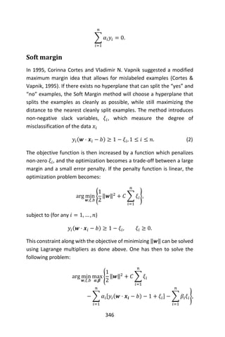 346
∑ 𝛼𝑖 𝑦𝑖 = 0
𝑛
𝑖=1
.
Soft margin
In 1995, Corinna Cortes and Vladimir N. Vapnik suggested a modified
maximum margin idea that allows for mislabeled examples (Cortes &
Vapnik, 1995). If there exists no hyperplane that can split the “yes” and
“no” examples, the Soft Margin method will choose a hyperplane that
splits the examples as cleanly as possible, while still maximizing the
distance to the nearest cleanly split examples. The method introduces
non-negative slack variables, 𝜉𝑖, which measure the degree of
misclassification of the data 𝑥𝑖
𝑦𝑖(𝒘 ⋅ 𝒙𝑖 − 𝑏) ≥ 1 − 𝜉𝑖, 1 ≤ 𝑖 ≤ 𝑛. (2)
The objective function is then increased by a function which penalizes
non-zero 𝜉𝑖, and the optimization becomes a trade-off between a large
margin and a small error penalty. If the penalty function is linear, the
optimization problem becomes:
arg min
𝒘,𝜉,𝑏
{
1
2
‖𝒘‖2
+ 𝐶 ∑ 𝜉𝑖
𝑛
𝑖=1
},
subject to (for any 𝑖 = 1, … , 𝑛)
𝑦𝑖(𝒘 ⋅ 𝒙𝑖 − 𝑏) ≥ 1 − 𝜉𝑖, 𝜉𝑖 ≥ 0.
This constraint along with the objective of minimizing ‖𝒘‖ can be solved
using Lagrange multipliers as done above. One has then to solve the
following problem:
arg min
𝒘,𝜉,𝑏
max
𝜶,𝜷
{
1
2
‖𝒘‖2
+ 𝐶 ∑ 𝜉𝑖
𝑛
𝑖=1
− ∑ 𝛼𝑖[𝑦𝑖(𝒘 ⋅ 𝒙𝒊 − 𝑏) − 1 + 𝜉𝑖] − ∑ 𝛽𝑖 𝜉𝑖
𝑛
𝑖=1
𝑛
𝑖=1
},
 